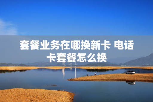 套餐业务在哪换新卡 电话卡套餐怎么换