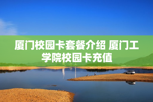厦门校园卡套餐介绍 厦门工学院校园卡充值