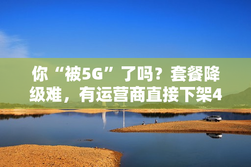 你“被5G”了吗？套餐降级难，有运营商直接下架4G