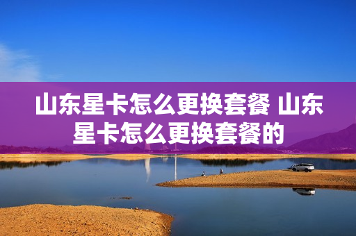 山东星卡怎么更换套餐 山东星卡怎么更换套餐的