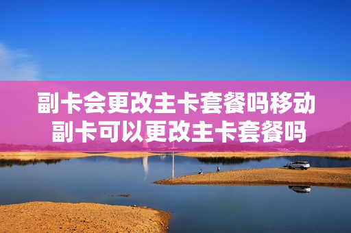 副卡会更改主卡套餐吗移动 副卡可以更改主卡套餐吗