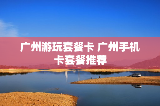 广州游玩套餐卡 广州手机卡套餐推荐