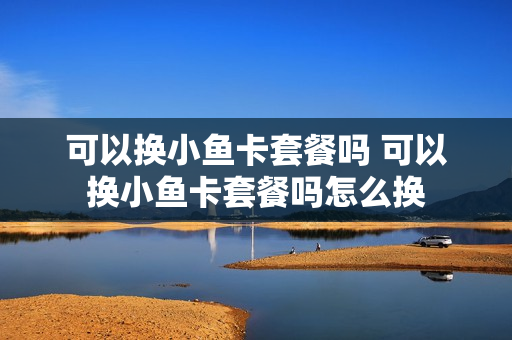可以换小鱼卡套餐吗 可以换小鱼卡套餐吗怎么换