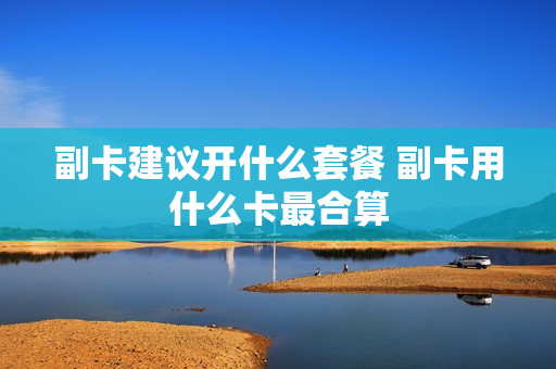 副卡建议开什么套餐 副卡用什么卡最合算