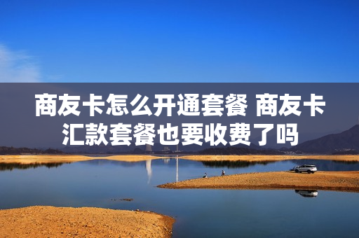 商友卡怎么开通套餐 商友卡汇款套餐也要收费了吗