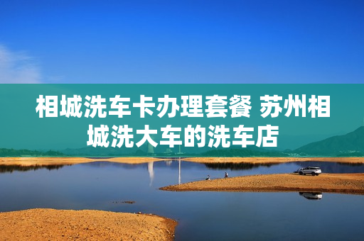 相城洗车卡办理套餐 苏州相城洗大车的洗车店