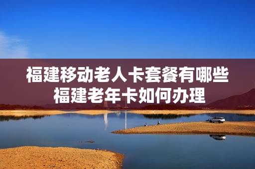 福建移动老人卡套餐有哪些 福建老年卡如何办理