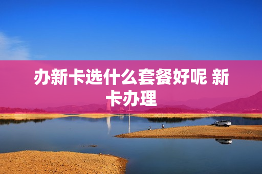 办新卡选什么套餐好呢 新卡办理