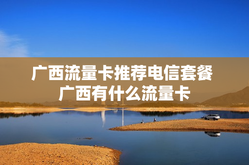 广西流量卡推荐电信套餐 广西有什么流量卡