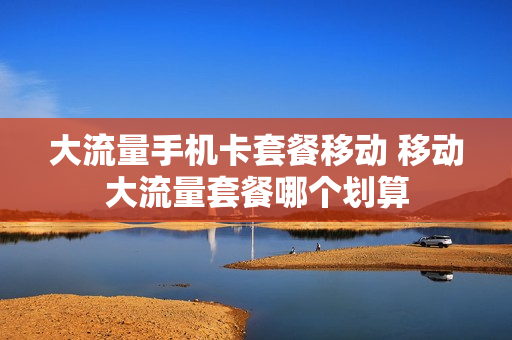 大流量手机卡套餐移动 移动大流量套餐哪个划算