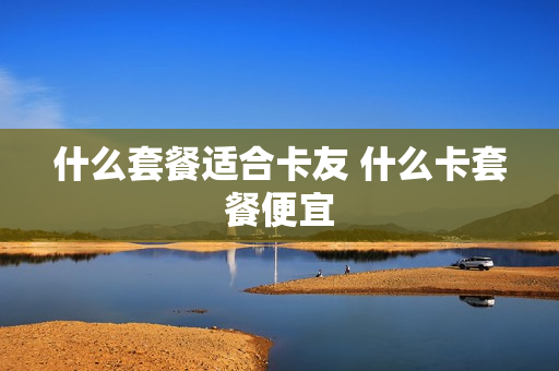 什么套餐适合卡友 什么卡套餐便宜