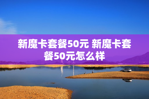 新魔卡套餐50元 新魔卡套餐50元怎么样