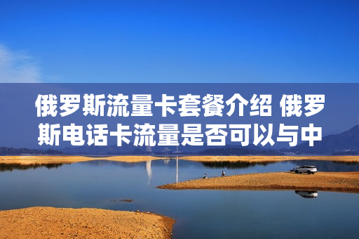 俄罗斯流量卡套餐介绍 俄罗斯电话卡流量是否可以与中国联系