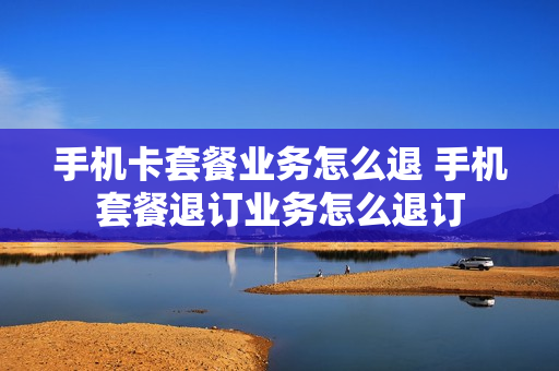 手机卡套餐业务怎么退 手机套餐退订业务怎么退订