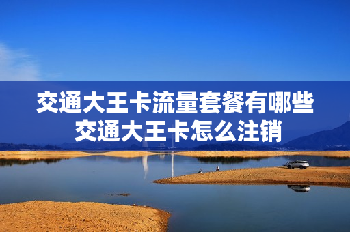 交通大王卡流量套餐有哪些 交通大王卡怎么注销