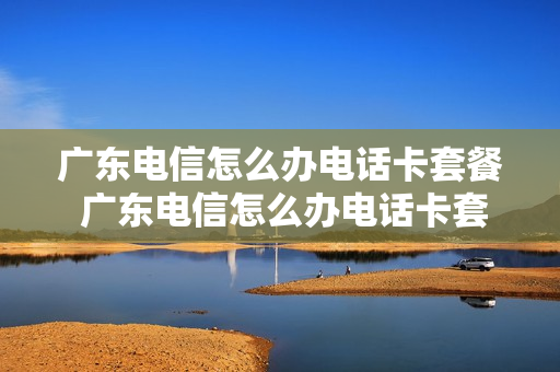 广东电信怎么办电话卡套餐 广东电信怎么办电话卡套餐业务