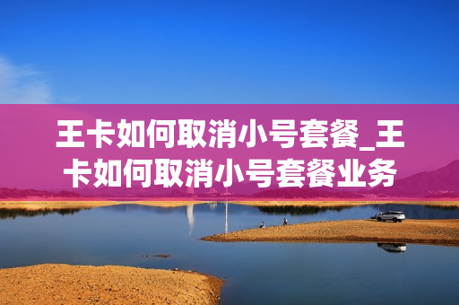 王卡如何取消小号套餐_王卡如何取消小号套餐业务