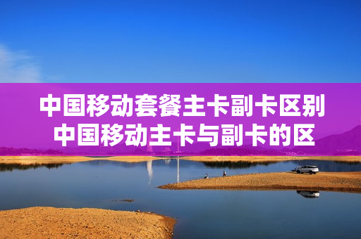 中国移动套餐主卡副卡区别 中国移动主卡与副卡的区别