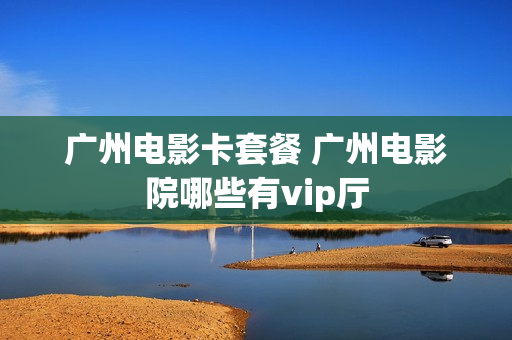 广州电影卡套餐 广州电影院哪些有vip厅