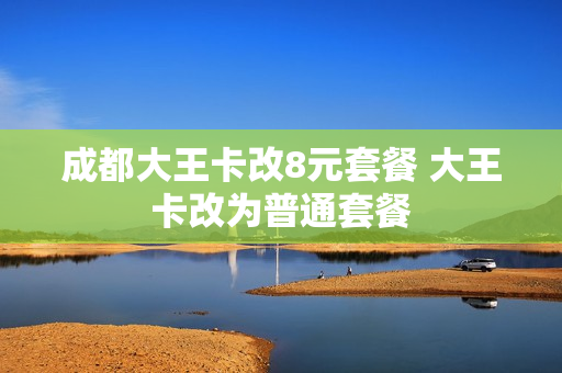 成都大王卡改8元套餐 大王卡改为普通套餐