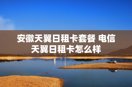 安徽天翼日租卡套餐 电信天翼日租卡怎么样
