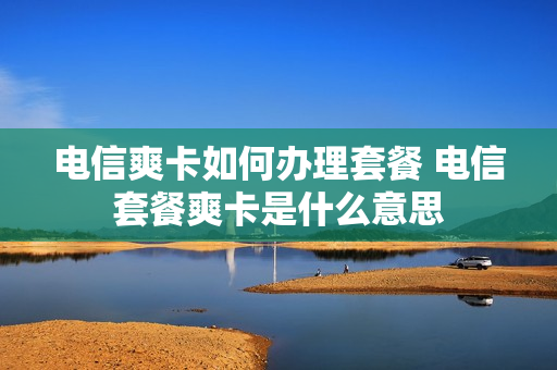 电信爽卡如何办理套餐 电信套餐爽卡是什么意思