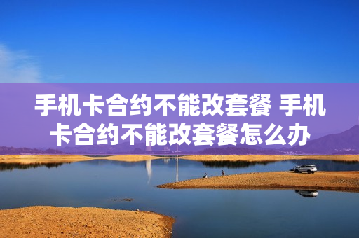 手机卡合约不能改套餐 手机卡合约不能改套餐怎么办