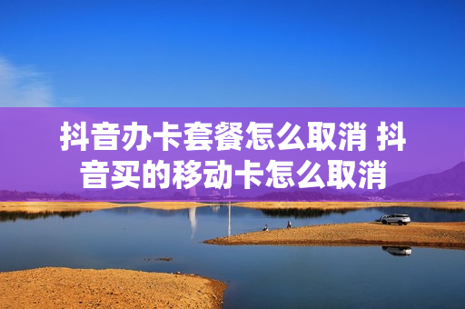 抖音办卡套餐怎么取消 抖音买的移动卡怎么取消