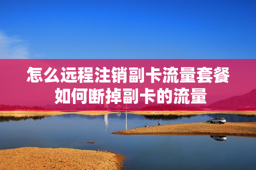 怎么远程注销副卡流量套餐 如何断掉副卡的流量