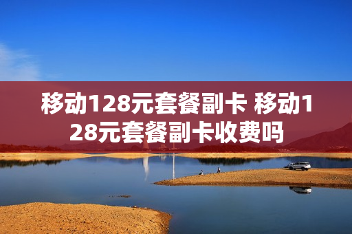 移动128元套餐副卡 移动128元套餐副卡收费吗
