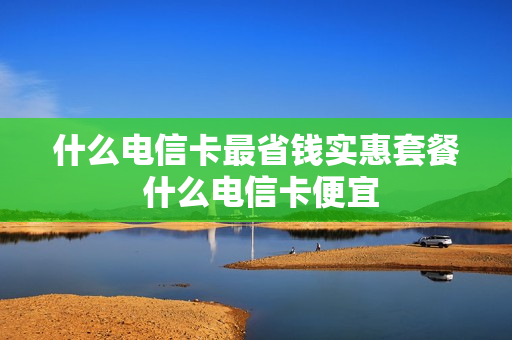 什么电信卡最省钱实惠套餐 什么电信卡便宜