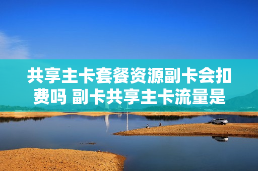 共享主卡套餐资源副卡会扣费吗 副卡共享主卡流量是什么意思