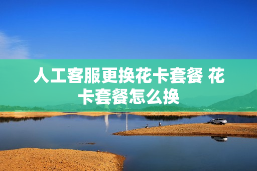 人工客服更换花卡套餐 花卡套餐怎么换