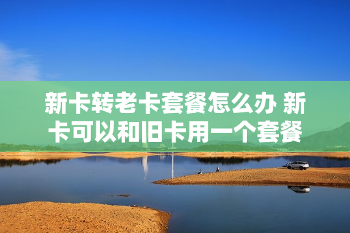 新卡转老卡套餐怎么办 新卡可以和旧卡用一个套餐