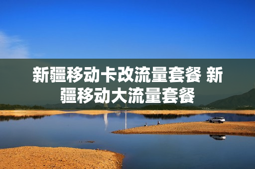 新疆移动卡改流量套餐 新疆移动大流量套餐