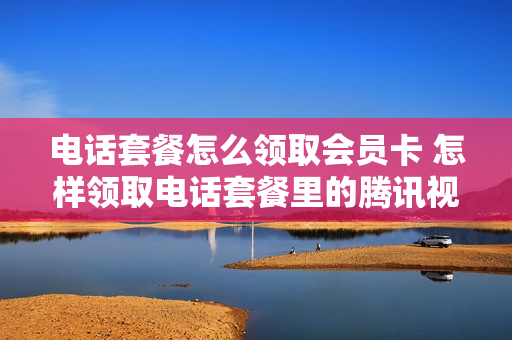 电话套餐怎么领取会员卡 怎样领取电话套餐里的腾讯视频会员