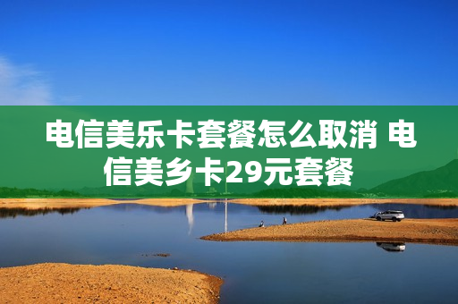 电信美乐卡套餐怎么取消 电信美乡卡29元套餐