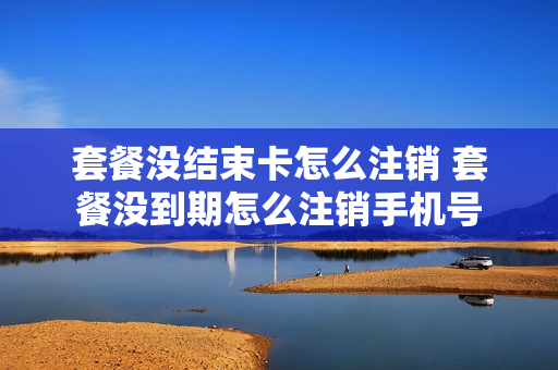套餐没结束卡怎么注销 套餐没到期怎么注销手机号