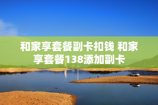 和家享套餐副卡扣钱 和家享套餐138添加副卡