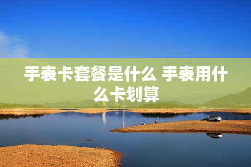 手表卡套餐是什么 手表用什么卡划算