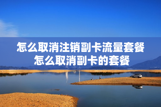 怎么取消注销副卡流量套餐 怎么取消副卡的套餐