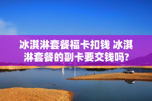 冰淇淋套餐福卡扣钱 冰淇淋套餐的副卡要交钱吗?