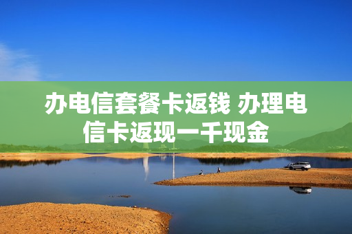 办电信套餐卡返钱 办理电信卡返现一千现金