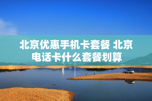 北京优惠手机卡套餐 北京电话卡什么套餐划算