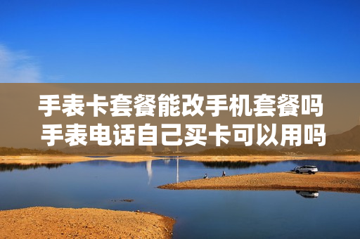 手表卡套餐能改手机套餐吗 手表电话自己买卡可以用吗