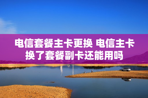 电信套餐主卡更换 电信主卡换了套餐副卡还能用吗