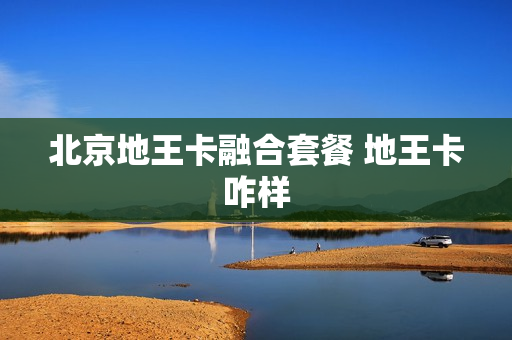 北京地王卡融合套餐 地王卡咋样