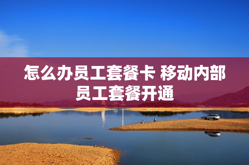 怎么办员工套餐卡 移动内部员工套餐开通