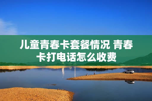 儿童青春卡套餐情况 青春卡打电话怎么收费