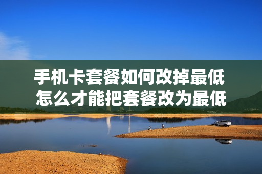手机卡套餐如何改掉最低 怎么才能把套餐改为最低